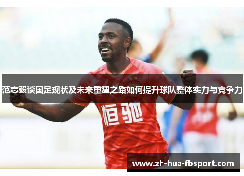 范志毅谈国足现状及未来重建之路如何提升球队整体实力与竞争力